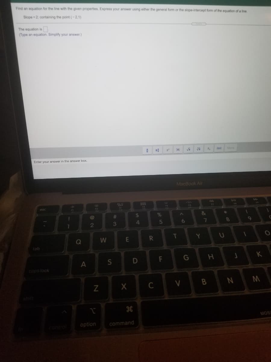 Find an equation for the line with the given properties. Express your answer using either the general form or the slope-intercept form of the equation of a line
Slope = 2, containing the point (-2,1)
The equation is
(Type an equation. Simplify your answer.)
(1,4)
More
Enter your answer in the answer box.
MacBook Air
80
46
F3
175
23
%24
&
23
7.
3
6.
7
8.
Q
E
T
tab
F
K
caps lock
C
V
MOS
control
option
command
IN
