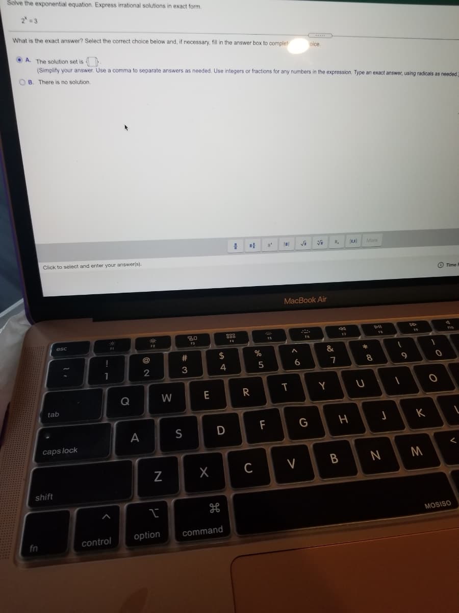 Solve the exponential equation. Express irrational solutions in exact form.
2 = 3
What is the exact answer? Select the correct choice below and, if necessary, fill in the answer box to complet
O A. The solution set is .
oice.
(Simplify your answer. Use a comma
separate answers as needed. Use integers or fractions for any numbers in the expression. Type an exact answer, using radicals as needed.
O B. There is no solution.
()
More
Click to select and enter your answer(s).
O Time
MacBook Air
DII
F1
F3
14
16
23
2$
%
&
3
4
5
7
Q
W
E
R
Y
tab
F
G
А
S
caps lock
C
V
B
shift
MOSISO
option
command
fn
control
