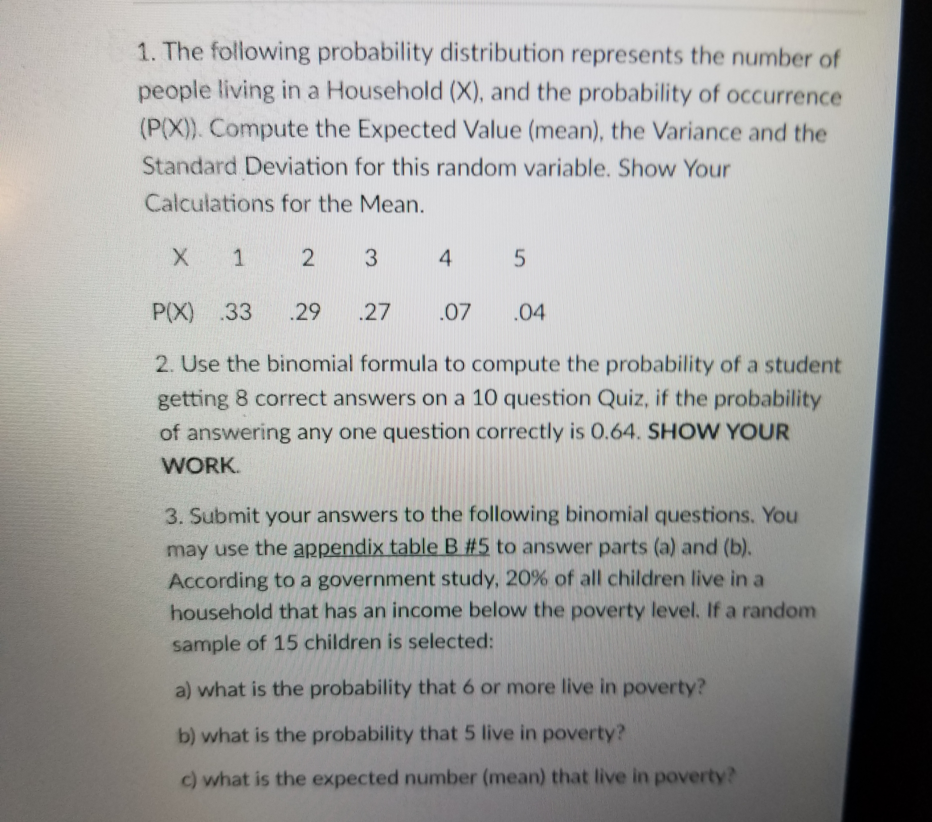 1. The following probability distribution represents the number of
people living in a Household (X), and the probability of occurrence
(P(X). Compute the Expected Value (mean), the Variance and the
Standard Deviation for this random variable. Show Your
Calculations for the Mean.
X 1 2 3 4 5
P(X) 33 29 27 07 .04
2. Use the binomial formula to compute the probability of a student
getting 8 correct answers on a 10 question Quiz, if the probability
of answering any one question correctly is 0.64. SHOW YOUR
WORK
3. Submit your answers to the following binomial questions. You
may use the appendix table BE2 to answer parts (a) and (b).
According to a government study, 20%of all children live in a
household that has an income below the poverty level. If a random
sample of 15 children is selected:
a) what is the probability that 6 or more live in poverty?
b) what is the probability that 5 live in poverty?
c) what is the expected number (mean) that live in poverty?
