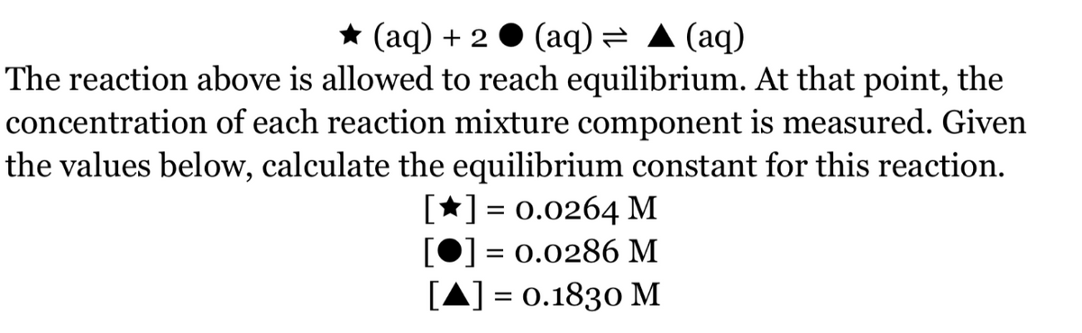 * (aq) + 2 ● (aq) = A (aq)
The reaction above is allowed to reach equilibrium. At that point, the
concentration of each reaction mixture component is measured. Given
the values below, calculate the equilibrium constant for this reaction.
[*] = 0.0264 M
] = 0.0286 M
[A] = 0.1830 M
