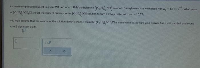 A chemistry graduate student is given 250. mL of a 1.30M diethylamine ((C₂H₂), NH) solution. Diethylamine is a weak base with K,-1.3×10 What mass
of (C₂H₂)₂NH₂Cl should the student dissolve in the (C₂H,), NH solution to turn it into a buffer with pH-10.777
You may assume that the volume of the solution doesn't change when the (C₂H₂), NH,CI is dissolved in it. Be sure your answer has a unit symbol, and round
it to 2 significant digits.
0
D.P
X