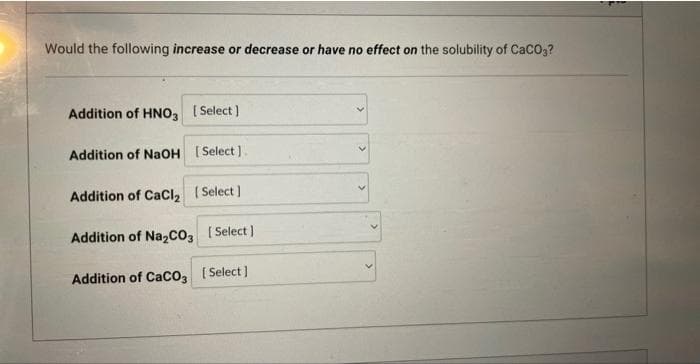 Would the following increase or decrease or have no effect on the solubility of CaCO3?
Addition of HNO3 [Select]
Addition of NaOH [Select].
Addition of CaCl₂ [Select]
Addition of Na₂CO3 [Select]
Addition of CaCO3 [Select]