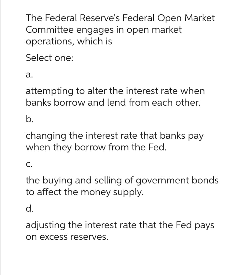 The Federal Reserve's Federal Open Market
Committee engages in open market
operations, which is
Select one:
a.
attempting to alter the interest rate when
banks borrow and lend from each other.
b.
changing the interest rate that banks pay
when they borrow from the Fed.
C.
the buying and selling of government bonds
to affect the money supply.
d.
adjusting the interest rate that the Fed pays
on excess reserves.