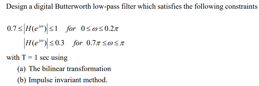 Design a digital Butterworth low-pass filter which satisfies the following constraints
0.7<|H(e")<1 for 0<@<0.27
H(e") <0.3 for 0.77Sw<a
with T = 1 sec using
(a) The bilinear transformation
(b) Impulse invariant method.
