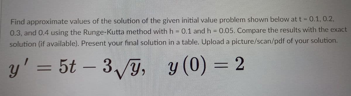 Find approximate values of the solution of the given initial value problem shown below at t = 0.1, 0.2,
0.3, and 0.4 using the Runge-Kutta method with h = 0.1 and h = 0.05. Compare the results with the exact
solution (if available). Present your final solution in a table. Upload a picture/scan/pdf of your solution.
y' = 5t – 39, y
y (0) = 2
%3D
