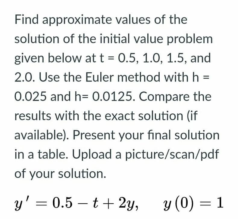 Find approximate values of the
solution of the initial value problem
given below att = 0.5, 1.0, 1.5, and
2.0. Use the Euler method with h =
0.025 and h= 0.0125. Compare the
results with the exact solution (if
available). Present your final solution
in a table. Upload a picture/scan/pdf
of your solution.
y' = 0.5 – t + 2y,
y (0) = 1
