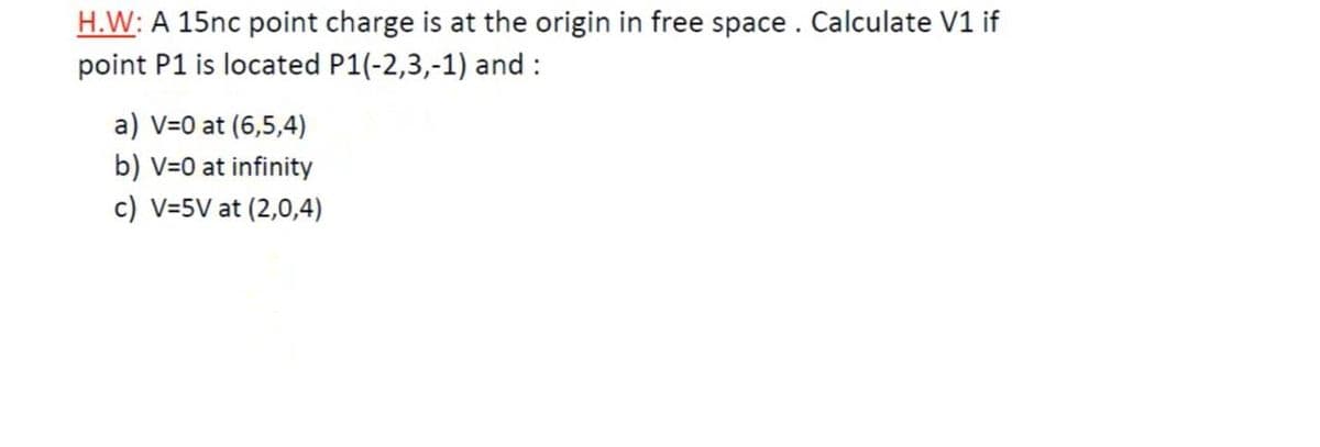 H.W: A 15nc point charge is at the origin in free space. Calculate V1 if
point P1 is located P1(-2,3,-1) and :
a) V=0 at (6,5,4)
b) V=0 at infinity
c) V=5V at (2,0,4)
