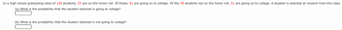 In a high school graduating class of 135 students, 57 are on the honor roll. Of these, 51 are going on to college. Of the 78 students not on the honor roll, 51 are going on to college. A student is selected at random from the class.
(a) What is the probability that the student selected is going to college?
(b) What is the probability that the student selected is not going to college?
