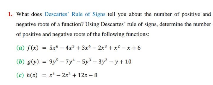 1. What does Descartes' Rule of Signs tell you about the number of positive and
negative roots of a function? Using Descartes' rule of signs, determine the number
of positive and negative roots of the following functions:
(a) f(x)
= 5x6 – 4x5 + 3x4 – 2x3 + x² – x + 6
|
(b) g(y) = 9y5 – 7y* – 5y3 – 3y2 - y + 10
|
(c) h(z) = z4 – 2z2 + 12z – 8

