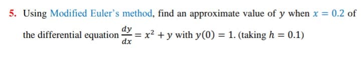 5. Using Modified Euler's method, find an approximate value of y when x = 0.2 of
dy
the differential equation
= x² + y with y(0) = 1. (taking h = 0.1)
dx
