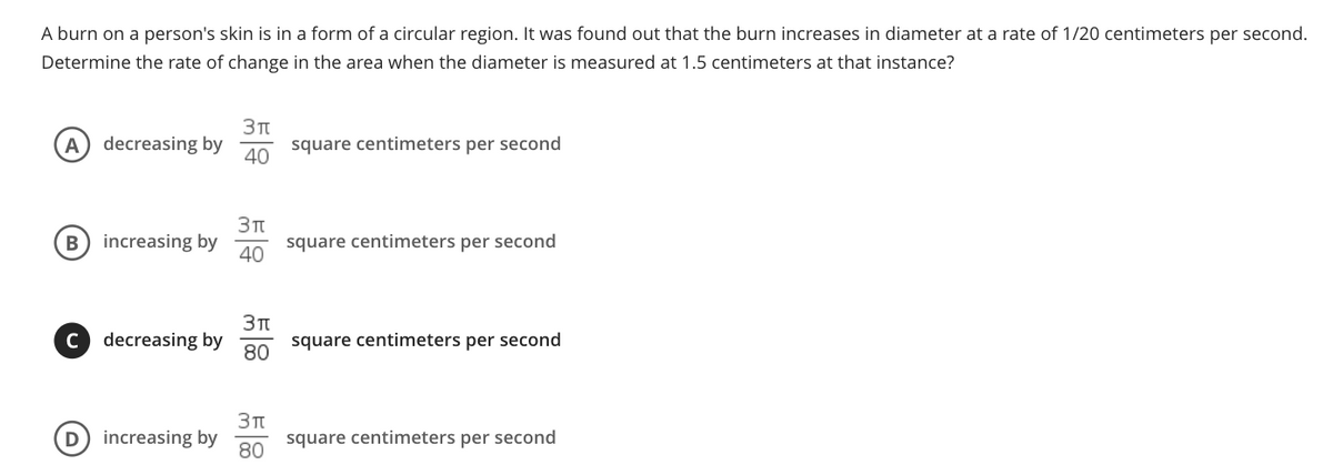 A burn on a person's skin is in a form of a circular region. It was found out that the burn increases in diameter at a rate of 1/20 centimeters per second.
Determine the rate of change in the area when the diameter is measured at 1.5 centimeters at that instance?
A
decreasing by
40
square centimeters per second
B) increasing by
square centimeters per second
40
Зп
square centimeters per second
C
decreasing by
80
Зп
D
increasing by
square centimeters per second
80
