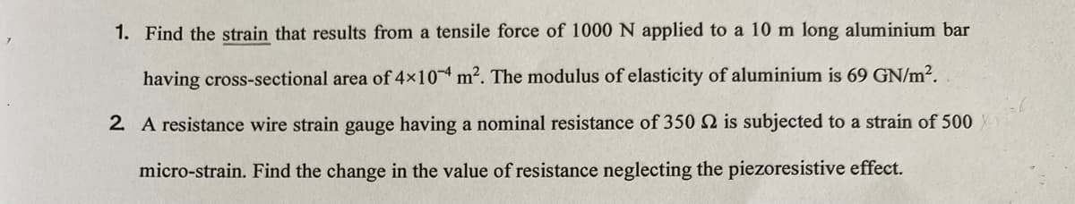 1. Find the strain that results from a tensile force of 1000 N applied to a 10 m long aluminium bar
having cross-sectional area of 4x10 m2. The modulus of elasticity of aluminium is 69 GN/m².
2 A resistance wire strain gauge having a nominal resistance of 350 2 is subjected to a strain of 500
micro-strain. Find the change in the value of resistance neglecting the piezoresistive effect.
