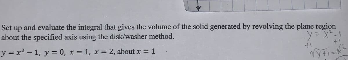 Set
up
and evaluate the integral that gives the volume of the solid generated by revolving the plane region
about the specified axis using the disk/washer method.
ドXこ人
ト
y = x2 - 1, y = 0, x = 1, x = 2, about x = 1
%3D
%3D
%3D
