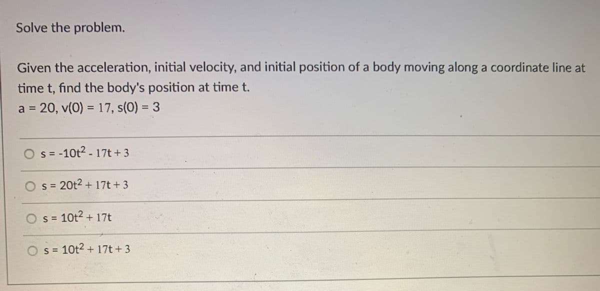 Solve the problem.
Given the acceleration, initial velocity, and initial position of a body moving along a coordinate line at
time t, find the body's position at time t.
a = 20, v(0) = 17, s(0) = 3
%3D
%3D
O s = -10t2 - 17t + 3
O s = 20t2 + 17t + 3
s = 10t2 + 17t
O s = 10t2 + 17t+ 3
