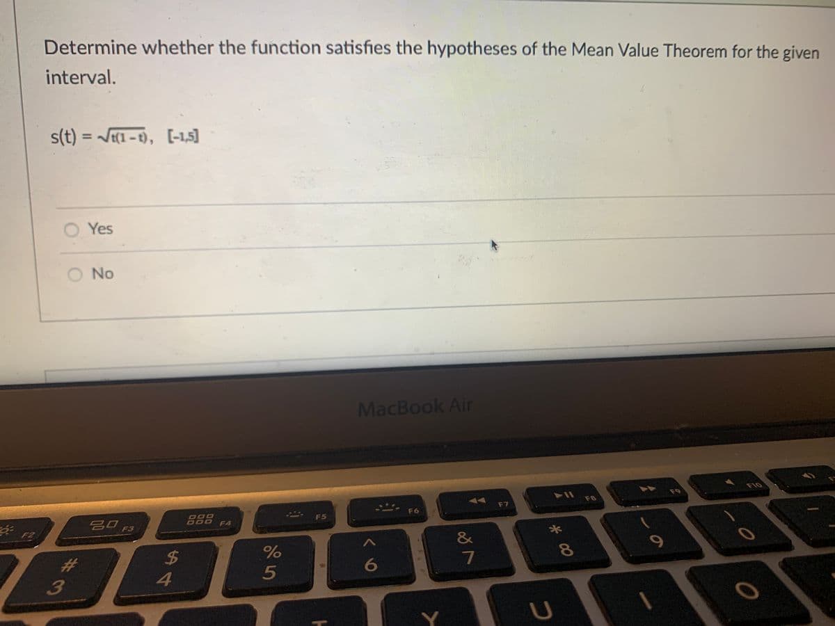 Determine whether the function satisfies the hypotheses of the Mean Value Theorem for the given
interval.
s(t) = J(1-1), [-1,5]
O Yes
No
MacBook Air
F10
F9
F8
F7
吕0 F3
888
F6
F5
F4
F2
&
$4
4.
%23
6
7
8
5
3
Y]
