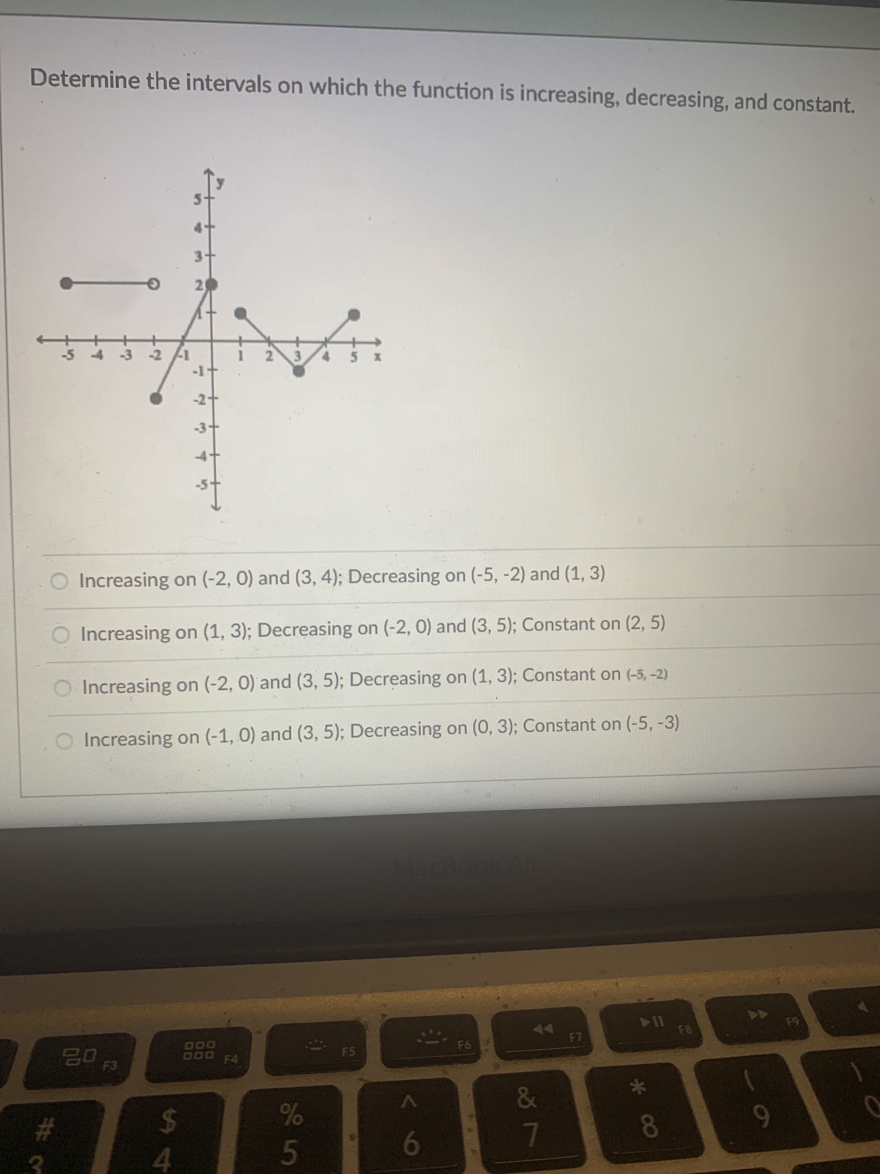 * 00
87
33 5
Determine the intervals on which the function is increasing, decreasing, and constant.
3.
21
-3 -2
-1
2.
-2.
<-3-
O Increasing on (-2, 0) and (3, 4); Decreasing on (-5, -2) and (1, 3)
O Increasing on (1, 3); Decreasing on (-2, 0) and (3, 5); Constant on (2, 5)
O Increasing on (-2, 0) and (3, 5); Decreasing on (1, 3); Constant on (-5, -2)
O Increasing on (-1, 0) and (3, 5); Decreasing on (0, 3); Constant on (-5, -3)
MacBookAir
64
114
F6
D00
DO0 F4
F5
02
%24
6.
9
4.
