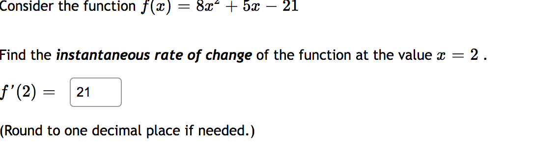 Consider the function f(x) = 8 + 5
21
Find the instantaneous rate of change of the function at the value x = 2.
ƒ’(2) =
(Round to one decimal place if needed.)
= 21