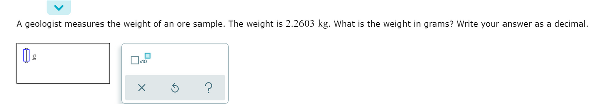 A geologist measures the weight of an ore sample. The weight is 2.2603 kg. What is the weight in grams? Write your answer as a decimal.
?
