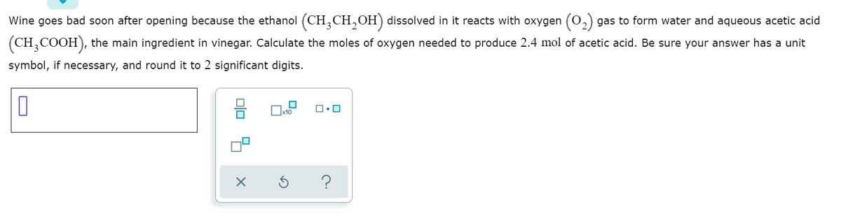 Wine goes bad soon after opening because the ethanol (CH,CH,OH) dissolved in it reacts with oxygen (0,) gas to form water and aqueous acetic acid
(CH,COOH), the main ingredient in vinegar. Calculate the moles of oxygen needed to produce 2.4 mol of acetic acid. Be sure your answer has a unit
symbol, if necessary, and round it to 2 significant digits.
|x10
O
