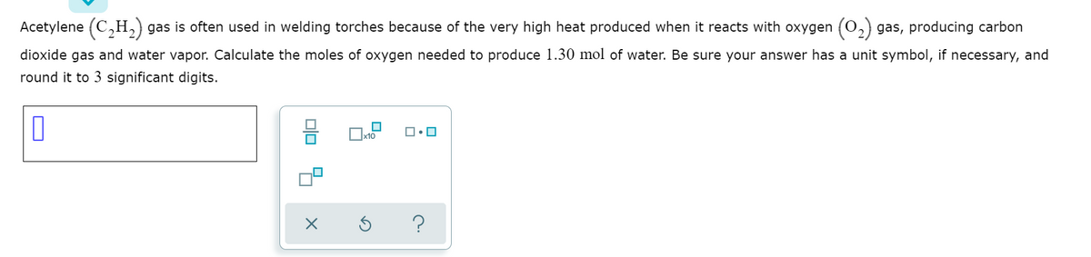 Acetylene (C,H,) gas is often used in welding torches because of the very high heat produced when it reacts with oxygen (0,) gas, producing carbon
dioxide gas and water vapor. Calculate the moles of oxygen needed to produce 1.30 mol of water. Be sure your answer has a unit symbol, if necessary, and
round it to 3 significant digits.
x10
?
Olo 4
