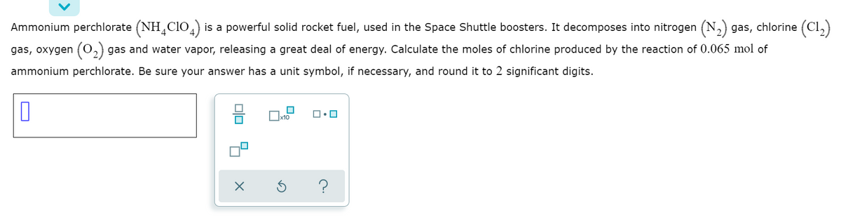 Ammonium perchlorate (NH,CIO,) is a powerful solid rocket fuel, used in the Space Shuttle boosters. It decomposes into nitrogen (N,) gas, chlorine (Cl,)
gas, oxygen (0,) gas and water vapor, releasing a great deal of energy. Calculate the moles of chlorine produced by the reaction of 0.065 mol of
ammonium perchlorate. Be sure your answer has a unit symbol, if necessary, and round it to 2 significant digits.
믐
x10
