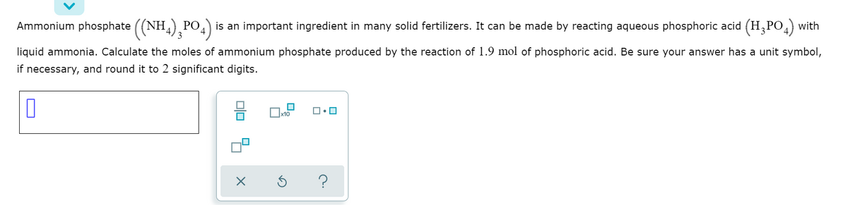 Ammonium phosphate ((NH) PO,) is an important ingredient in many solid fertilizers. It can be made by reacting aqueous phosphoric acid (H,PO,) with
3
liquid ammonia. Calculate the moles of ammonium phosphate produced by the reaction of 1.9 mol of phosphoric acid. Be sure your answer has a unit symbol,
if necessary, and round it to 2 significant digits.
x10
