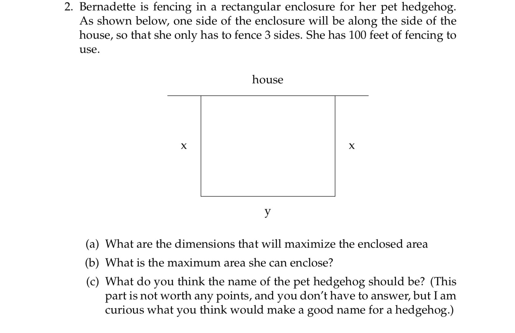 2. Bernadette is fencing in a rectangular enclosure for her pet hedgehog.
As shown below, one side of the enclosure will be along the side of the
house, so that she only has to fence 3 sides. She has 100 feet of fencing to
use.
house
X
X
y
(a) What are the dimensions that will maximize the enclosed area
(b) What is the maximum area she can enclose?
(c) What do you think the name of the pet hedgehog should be? (This
part is not worth any points, and you don't have to answer, but I am
curious what you think would make a good name for a hedgehog.)
