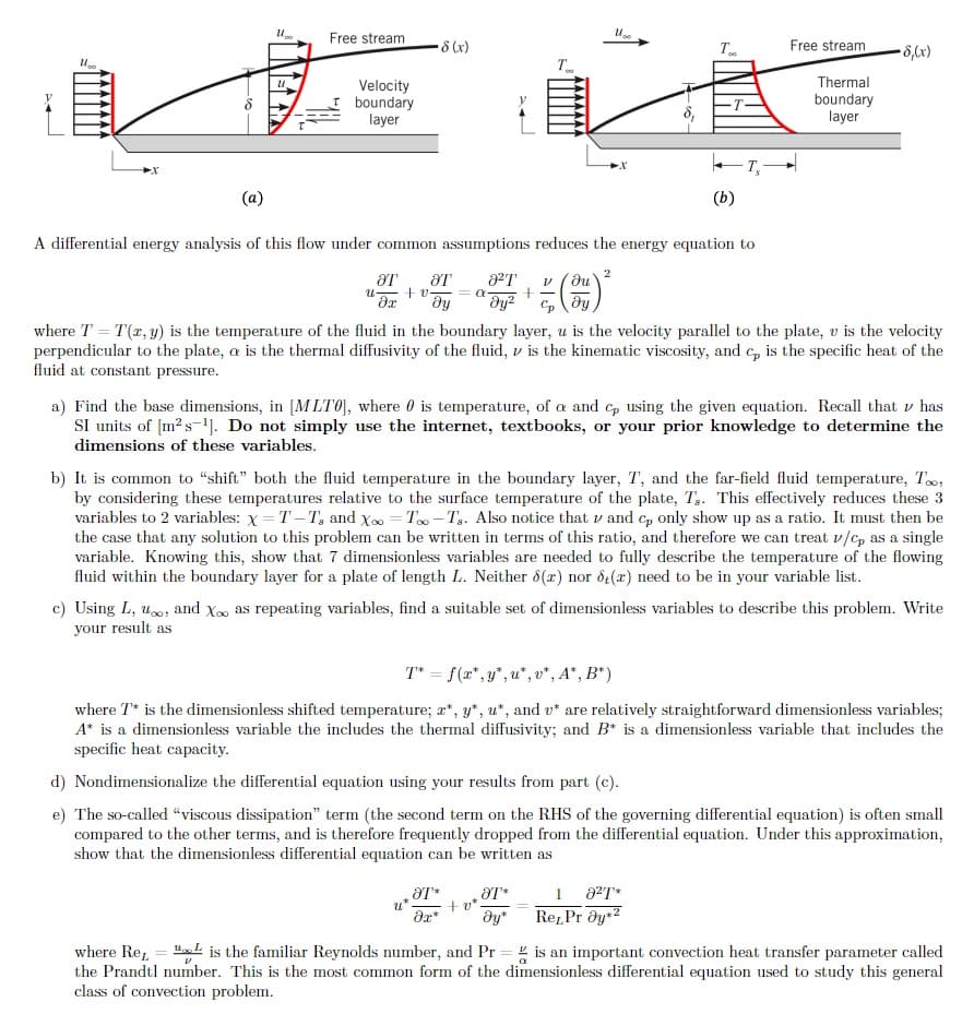 Free stream
8 (x)
Free stream
• 8,(x)
Thermal
Velocity
boundary
layer
boundary
layer
(a)
(b)
A differential energy analysis of this flow under common assumptions reduces the energy equation to
2
a²T
+ v.
dy
Cp
where T = T(r, y) is the temperature of the fluid in the boundary layer, u is the velocity parallel to the plate, v is the velocity
perpendicular to the plate, a is the thermal diffusivity of the fluid, v is the kinematic viscosity, and c, is the specific heat of the
fluid at constant pressure.
a) Find the base dimensions, in [M LT0], where 0 is temperature, of a and c, using the given equation. Recall that v has
SI units of [m?s-'). Do not simply use the internet, textbooks, or your prior knowledge to determine the
dimensions of these variables.
b) It is common to "shift" both the fluid temperature in the boundary layer, T, and the far-field fluid temperature, To,
by considering these temperatures relative to the surface temperature of the plate, T,. This effectively reduces these 3
variables to 2 variables: x = T – T, and Xo = T - T,. Also notice that v and c, only show up as a ratio. It must then be
the case that any solution to this problem can be written in terms of this ratio, and therefore we can treat v/c, as a single
variable. Knowing this, show that 7 dimensionless variables are needed to fully describe the temperature of the flowing
fluid within the boundary layer for a plate of length L. Neither 8(x) nor de(x) need to be in your variable list.
c) Using L, uo, and X as repeating variables, find a suitable set of dimensionless variables to describe this problem. Write
your result as
T* = f(x", y", u*, v*, A*, B*)
where T* is the dimensionless shifted temperature; a*, y*, u*, and v* are relatively straightforward dimensionless variables;
A* is a dimensionless variable the includes the thermal diffusivity; and B* is a dimensionless variable that includes the
specific heat capacity.
d) Nondimensionalize the differential equation using your results from part (c).
e) The so-called "viscous dissipation" term (the second term on the RHS of the governing differential equation) is often small
compared to the other terms, and is therefore frequently dropped from the differential equation. Under this approximation,
show that the dimensionless differential equation can be written as
1
+ v*
Re,Pr dy2
where Re, = "L is the familiar Reynolds number, and Pr = g is an important convection heat transfer parameter called
the Prandtl number. This is the most common form of the dimensionless differential equation used to study this general
class of convection problem.
