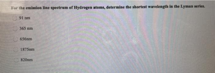 For the emission line spectrum of Hydrogen atoms, determine the shortest wavelength in the Lyman series.
91 nm
365 nm
656nm
1875nm
820nm
