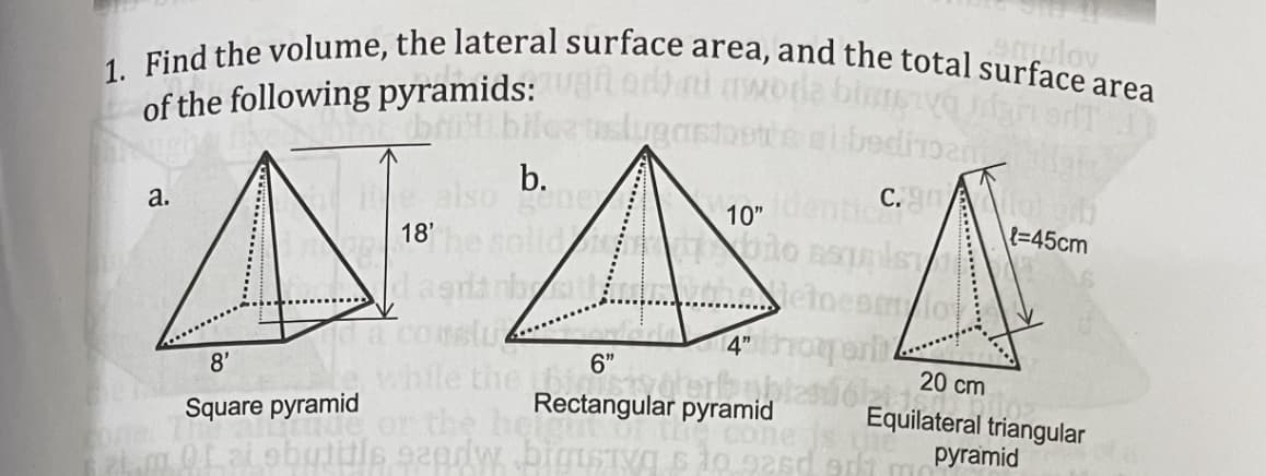 1. Find the volume, the lateral surface area, and the total surface area
emulov
of the following pyramids: edh ai
brit.biloa
b.
10"enti
C.Aoi
а.
{=45cm
18'
. etoesm/ov
4"hoor
6"
the 6
Rectangular pyramid
or the he
20 cm
Equilateral triangular
руramid
Square pyramid
