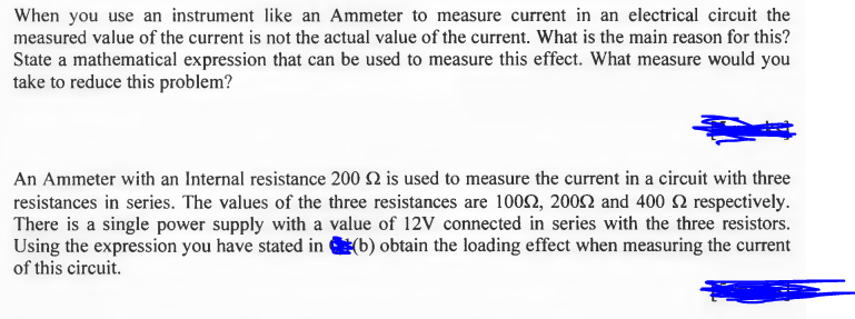 When you use an instrument like an Ammeter to measure current in an electrical circuit the
measured value of the current is not the actual value of the current. What is the main reason for this?
State a mathematical expression that can be used to measure this effect. What measure would you
take to reduce this problem?
An Ammeter with an Internal resistance 200 2 is used to measure the current in a circuit with three
resistances in series. The values of the three resistances are 1002, 2002 and 400 2 respectively.
There is a single power supply with a value of 12V connected in series with the three resistors.
Using the expression you have stated in (b) obtain the loading effect when measuring the current
of this circuit.
