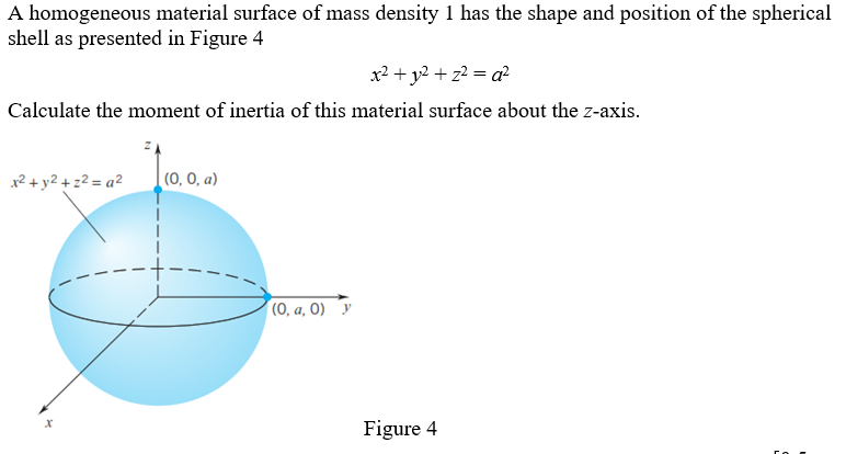 A homogeneous material surface of mass density 1 has the shape and position of the spherical
shell as presented in Figure 4
x² + y² + z²=a²
Calculate the moment of inertia of this material surface about the z-axis.
x² + y² +2²=a²
X
(0, 0, a)
(0, a, 0)
Figure 4