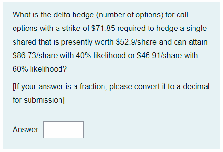 What is the delta hedge (number of options) for call
options with a strike of $71.85 required to hedge a single
shared that is presently worth $52.9/share and can attain
$86.73/share with 40% likelihood or $46.91/share with
60% likelihood?
[If your answer is a fraction, please convert it to a decimal
for submission]
Answer: