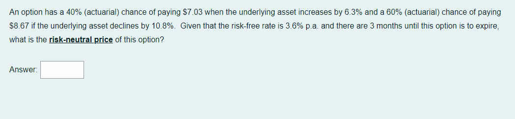 An option has a 40% (actuarial) chance of paying $7.03 when the underlying asset increases by 6.3% and a 60% (actuarial) chance of paying
$8.67 if the underlying asset declines by 10.8%. Given that the risk-free rate is 3.6% p.a. and there are 3 months until this option is to expire,
what is the risk-neutral price of this option?
Answer: