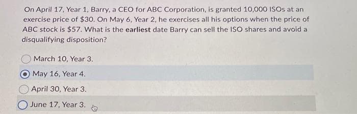 On April 17, Year 1, Barry, a CEO for ABC Corporation, is granted 10,000 ISOs at an
exercise price of $30. On May 6, Year 2, he exercises all his options when the price of
ABC stock is $57. What is the earliest date Barry can sell the ISO shares and avoid a
disqualifying disposition?
March 10, Year 3.
May 16, Year 4.
April 30, Year 3.
O June 17, Year 3.