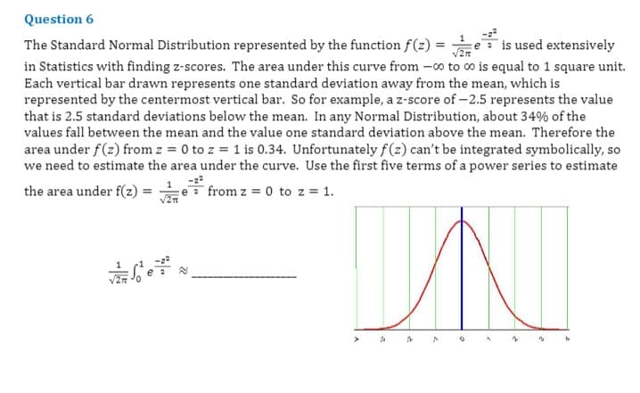 Question 6
e is used extensively
The Standard Normal Distribution represented by the function f(z) =
in Statistics with finding z-scores. The area under this curve from -0o to co is equal to 1 square unit.
Each vertical bar drawn represents one standard deviation away from the mean, which is
represented by the centermost vertical bar. So for example, a z-score of-2.5 represents the value
that is 2.5 standard deviations below the mean. In any Normal Distribution, about 34% of the
values fall between the mean and the value one standard deviation above the mean. Therefore the
area under f(z) from z = 0 to z = 1 is 0.34. Unfortunately f(z) can't be integrated symbolically, so
we need to estimate the area under the curve. Use the first five terms of a power series to estimate
1
the area under f(z) = -
e from z = 0 to z = 1.
