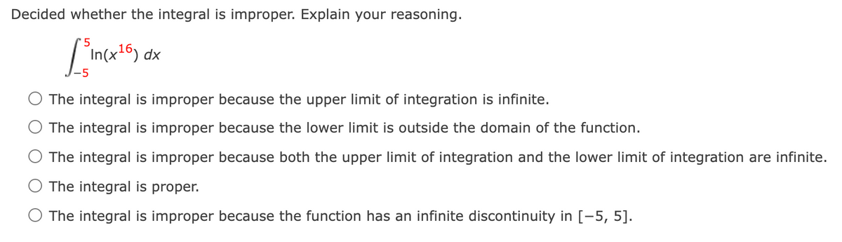 Decided whether the integral is improper. Explain your reasoning.
dx
-5
The integral is improper because the upper limit of integration is infinite.
The integral is improper because the lower limit is outside the domain of the function.
The integral is improper because both the upper limit of integration and the lower limit of integration are infinite.
The integral is proper.
The integral is improper because the function has an infinite discontinuity in [-5, 5].
