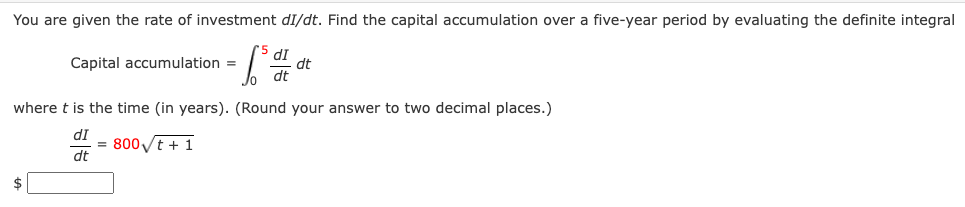You are given the rate of investment dI/dt. Find the capital accumulation over a five-year period by evaluating the definite integral
dI
dt
dt
Capital accumulation =
where t is the time (in years). (Round your answer to two decimal places.)
dI
= 800t + 1
dt
