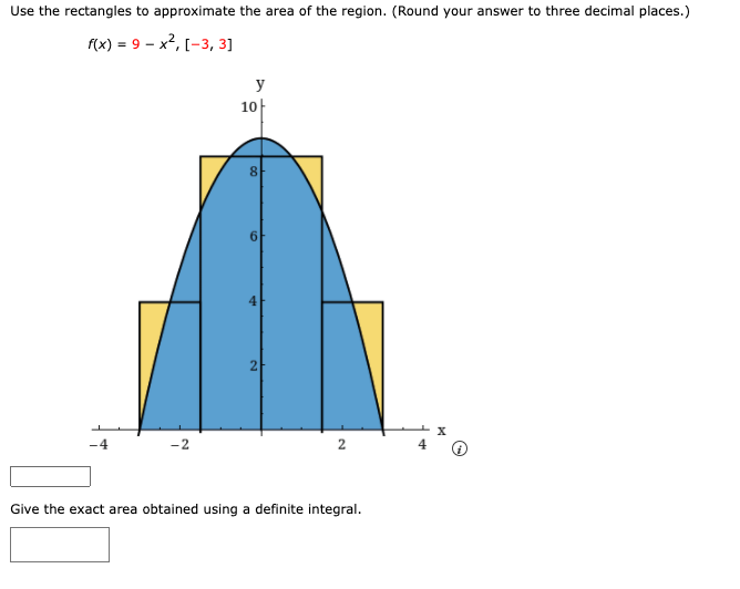 Use the rectangles to approximate the area of the region. (Round your answer to three decimal places.)
f(x) = 9 – x2, [-3, 3]
y
10
8
4
2
2
Give the exact area obtained using a definite integral.
