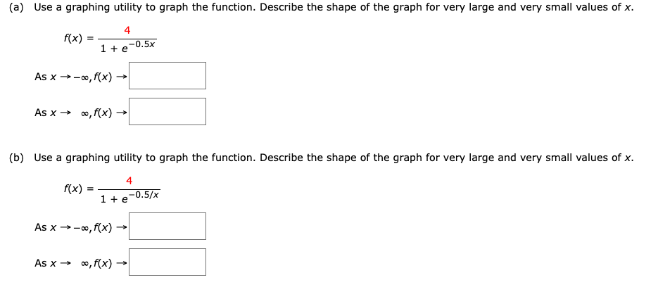 (a) Use a graphing utility to graph the function. Describe the shape of the graph for very large and very small values of x.
4
f(x)
1 + e-0.5x
As x →-0, f(x)
As x > 0, f(x) -
(b) Use a graphing utility to graph the function. Describe the shape of the graph for very large and very small values of x.
4
f(x)
-0.5/x
1 + e
As x →-0, f(x)
As x → 0, f(x) →
