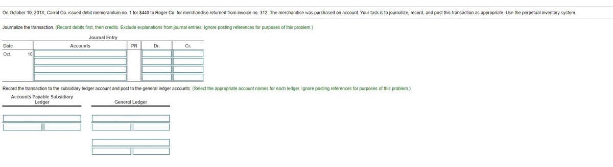 On October 10, 201X, Carrol Co. issued debit memorandum no. 1 for $440 to Roger Co. for merchandise returned from invoice no. 312. The merchandise was purchased on account. Your task is to journalize, record, and post this transaction as appropriate. Use the perpetual inventory system.
Journalize the transaction. (Record debits first, then credits. Exclude explanations from journal entries. Ignore posting references for purposes of this problem.)
Journal Entry
Date
Accounts
PR
Dr.
Cr.
Oct.
10||
Record the transaction to the subsidiary ledger account and post to the general ledger accounts. (Select the appropriate account names for each ledger. Ignore posting references for purposes of this problem.)
Accounts Payable Subsidiary
Ledger
General Ledger

