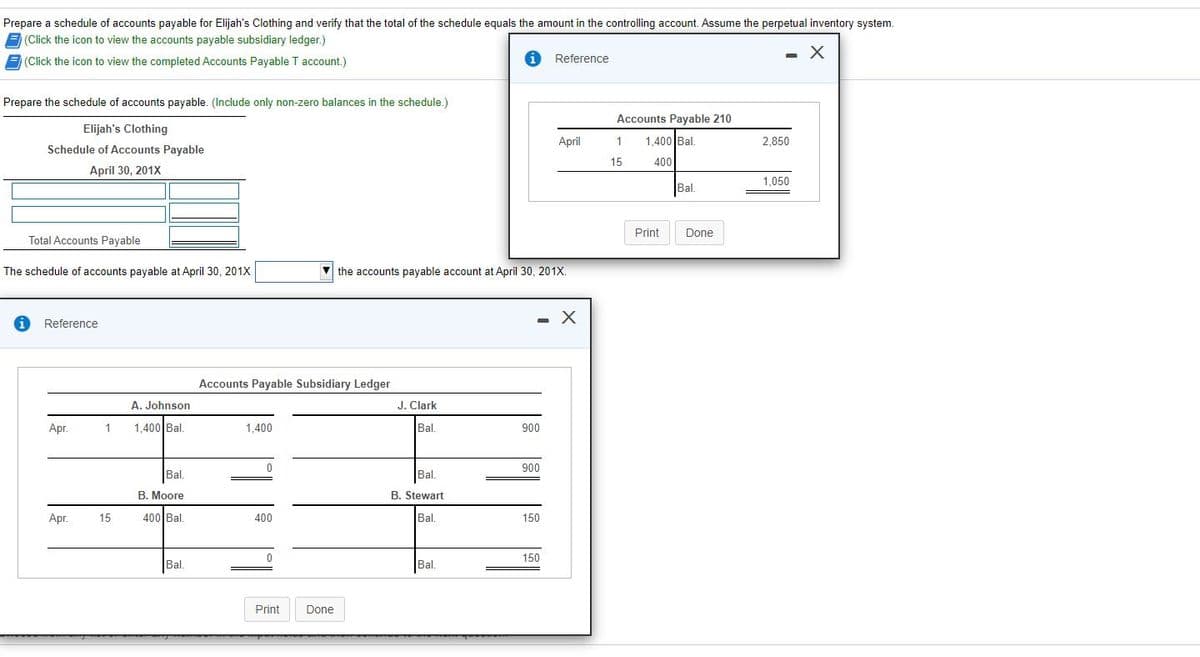 Prepare a schedule of accounts payable for Elijah's Clothing and verify that the total of the schedule equals the amount in the controlling account. Assume the perpetual inventory system.
(Click the icon to view the accounts payable subsidiary ledger.)
(Click the icon to view the completed Accounts Payable T account.)
Reference
Prepare the schedule of accounts payable. (Include only non-zero balances in the schedule.)
Accounts Payable 210
Elijah's Clothing
April
1,400 Bal.
2,850
Schedule of Accounts Payable
15
400
April 30, 201X
1,050
Bal.
Print
Done
Total Accounts Payable
The schedule of accounts payable at April 30, 201X
V the accounts payable account at April 30, 201X.
- X
Reference
Accounts Payable Subsidiary Ledger
A. Johnson
J. Clark
Apr
1
1,400 Bal.
1,400
Bal.
900
900
Bal.
Bal.
B. Moore
B. Stewart
Apr.
15
400 Bal.
400
Bal.
150
150
Bal.
Bal.
Print
Done
