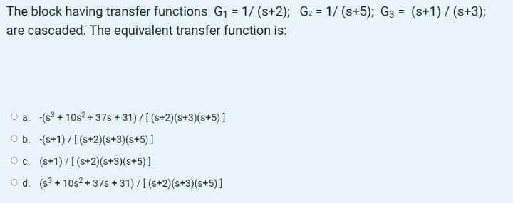 The block having transfer functions G1 = 1/ (s+2); G2 = 1/ (s+5); G3 = (s+1) / (s+3);
%3D
%3D
%3D
are cascaded. The equivalent transfer function is:
O a. -(s3 + 10s? + 37s + 31)/[(s+2)(s+3)(s+5)]
O b. -(s+1)/[(s+2)(s+3)(s+5)]
O c. (s+1)/[(s+2)(s+3)(s+5)]
O d. (s3 + 10s2 + 37s + 31) /[(s+2)(s+3)(s+5) ]
