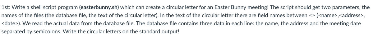 1st: Write a shell script program (easterbunny.sh) which can create a circular letter for an Easter Bunny meeting! The script should get two parameters, the
names of the files (the database file, the text of the circular letter). In the text of the circular letter there are field names between <> (<name>,<address>,
<date>). We read the actual data from the database file. The database file contains three data in each line: the name, the address and the meeting date
separated by semicolons. Write the circular letters on the standard output!
