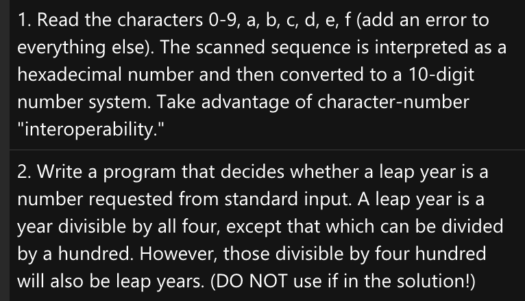 1. Read the characters 0-9, a, b, c, d, e, f (add an error to
everything else). The scanned sequence is interpreted as a
hexadecimal number and then converted to a 10-digit
number system. Take advantage of character-number
"interoperability."
2. Write a program that decides whether a leap year is a
number requested from standard input. A leap year is a
year divisible by all four, except that which can be divided
by a hundred. However, those divisible by four hundred
will also be leap years. (DO NOT use if in the solution!)

