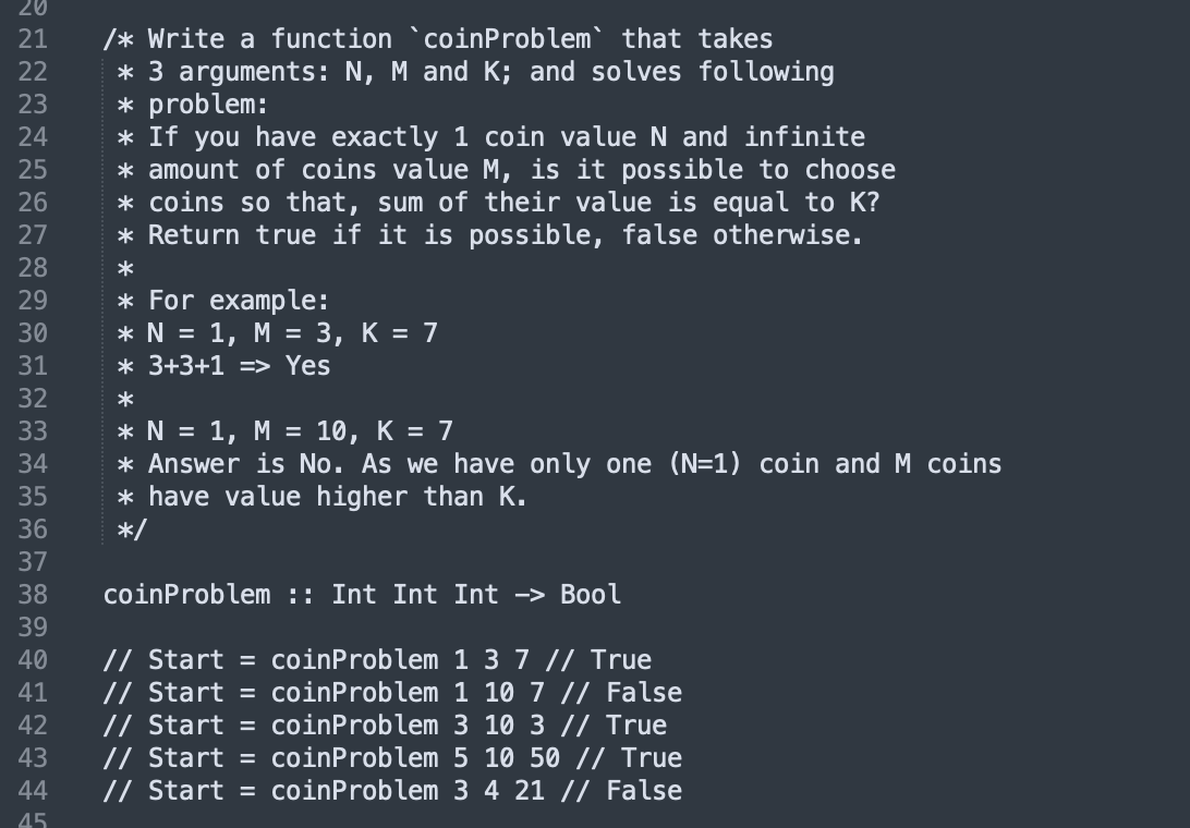 20
/* Write a function `coinProblem` that takes
* 3 arguments: N, M and K; and solves following
* problem:
* If you have exactly 1 coin value N and infinite
* amount of coins value M, is it possible to choose
* coins so that, sum of their value is equal to K?
* Return true if it is possible, false otherwise.
21
22
23
24
25
26
27
28
*
* For example:
1, М %3D 3, К %3D 7
29
30
* N =
31
* 3+3+1 => Yes
32
* N = 1, M =
* Answer is No. As we have only one (N=1) coin andM coins
* have value higher than K.
*/
33
10, K = 7
34
35
36
37
38
coinProblem :: Int Int Int -> Bool
39
// Start = coinProblem 1 3 7 // True
// Start = coinProblem 1 10 7 // False
// Start = coinProblem 3 10 3 // True
// Start = coinProblem 5 10 50 // True
// Start = coinProblem 3 4 21 // False
40
41
42
43
44
45
