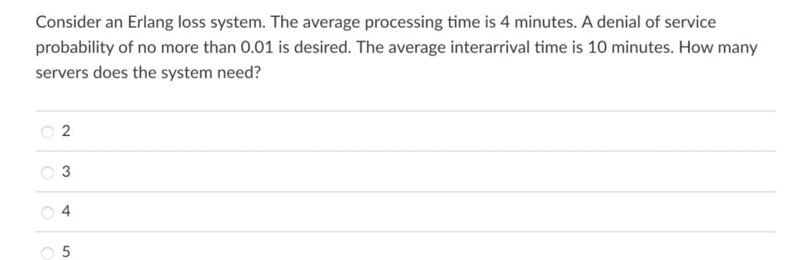 Consider an Erlang loss system. The average processing time is 4 minutes. A denial of service
probability of no more than O.01 is desired. The average interarrival time is 10 minutes. How many
servers does the system need?
O 2
O 3
O 5
