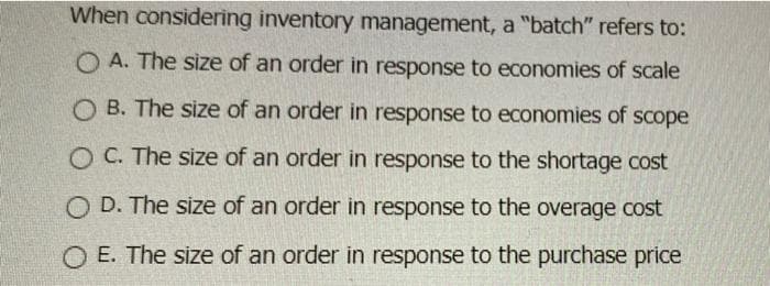 When considering inventory management, a "batch" refers to:
O A. The size of an order in response to economies of scale
O B. The size of an order in response to economies of scope
O C. The size of an order in response to the shortage cost
O D. The size of an order in response to the overage cost
O E. The size of an order in response to the purchase price
