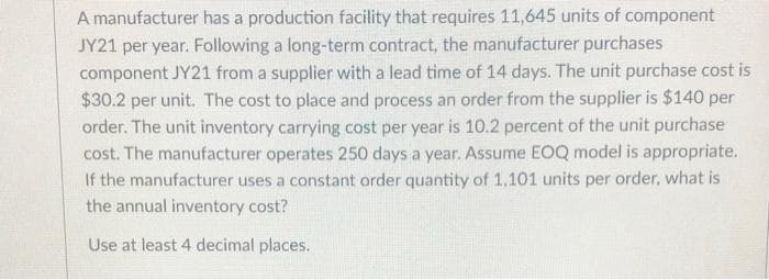 A manufacturer has a production facility that requires 11,645 units of component
JY21 per year. Following a long-term contract, the manufacturer purchases
component JY21 from a supplier with a lead time of 14 days. The unit purchase cost is
$30.2 per unit. The cost to place and process an order from the supplier is $140 per
order. The unit inventory carrying cost per year is 10.2 percent of the unit purchase
cost. The manufacturer operates 250 days a year. Assume EOQ model is appropriate.
If the manufacturer uses a constant order quantity of 1,101 units per order, what is
the annual inventory cost?
Use at least 4 decimal places.

