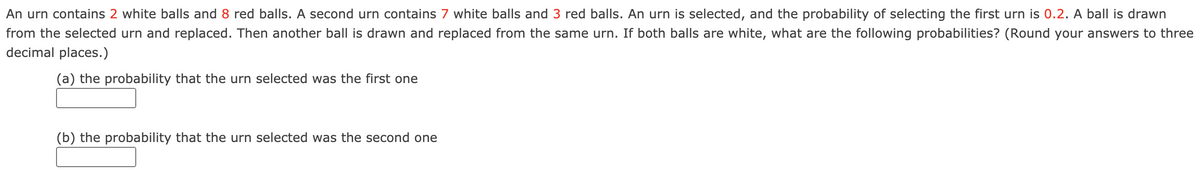 An urn contains 2 white balls and 8 red balls. A second urn contains 7 white balls and 3 red balls. An urn is selected, and the probability of selecting the first urn is 0.2. A ball is drawn
from the selected urn and replaced. Then another ball is drawn and replaced from the same urn. If both balls are white, what are the following probabilities? (Round your answers to three
decimal places.)
(a) the probability that the urn selected was the first one
(b) the probability that the urn selected was the second one
